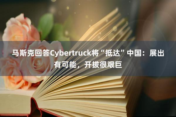 马斯克回答Cybertruck将“抵达”中国：展出有可能，开拔很艰巨